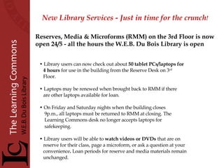 New Library Services - Just in time for the crunch !   Library users can now check out about  50 tablet PCs/laptops   for 4 hours  for use in the building from the Reserve Desk on 3 rd Floor.  Laptops may be renewed when brought back to RMM if there  are other laptops available for loan.  On Friday and Saturday nights when the building closes  9p.m., all laptops must be returned to RMM at closing. The  Learning Commons desk no longer accepts laptops for safekeeping.   Library users will be able to  watch videos or DVDs  that are on reserve for their class, page a microform, or ask a question at your convenience .  Loan periods for reserve and media materials remain unchanged. Reserves, Media & Microforms (RMM) on the 3rd Floor is now  open 24/5 - all the hours the W.E.B. Du Bois Library is open 