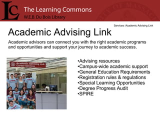 Academic Advising Link Services: Academic Advising Link Academic advisors can connect you with the right academic programs and opportunities and support your journey to academic success. Advising resources  Campus-wide academic support  General Education Requirements  Registration rules & regulations  Special Learning Opportunities  Degree Progress Audit  SPIRE  