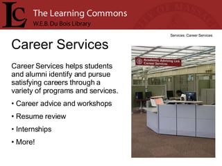 Career Services Services: Career Services Career Services helps students and alumni identify and pursue satisfying careers through a variety of programs and services.  Career advice and workshops Resume review Internships More! 