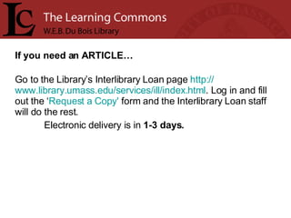 If you need an ARTICLE… Go to the Library’s Interlibrary Loan page  http:// www.library.umass.edu/services/ill/index.html . Log in and fill out the ‘ Request a Copy'  form and the Interlibrary Loan staff will do the rest.  Electronic delivery is in  1-3 days. 