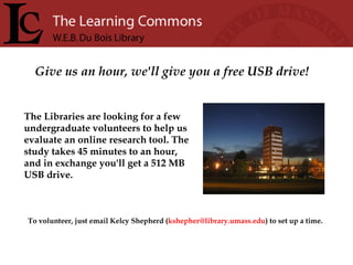 Give us an hour, we'll give you a free USB drive! The Libraries are looking for a few undergraduate volunteers to help us evaluate an online research tool. The study takes 45 minutes to an hour, and in exchange you'll get a 512 MB USB drive.   To volunteer, just email Kelcy Shepherd ( [email_address] ) to set up a time.   