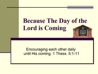 Because The Day of the Lord is Coming Encouraging each other daily  until His coming. 1 Thess. 5:1-11 