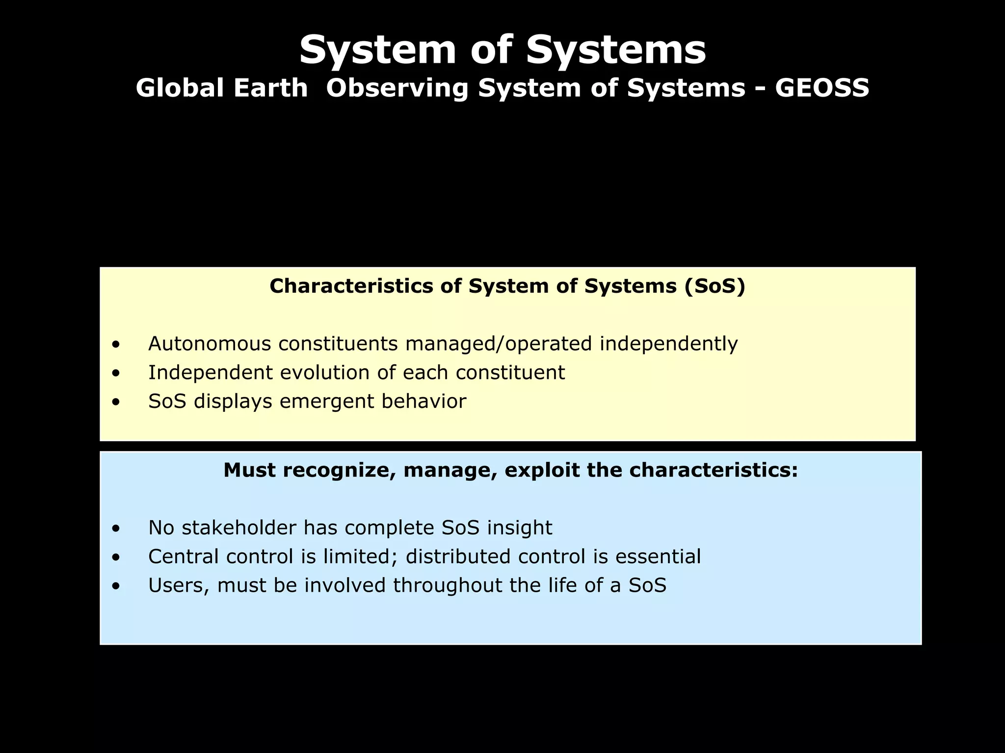 System of Systems Global Earth  Observing System of Systems - GEOSS Characteristics of System of Systems (SoS) Autonomous constituents managed/operated independently Independent evolution of each constituent SoS displays emergent behavior Must recognize, manage, exploit the characteristics: No stakeholder has complete SoS insight Central control is limited; distributed control is essential Users, must be involved throughout the life of a SoS 