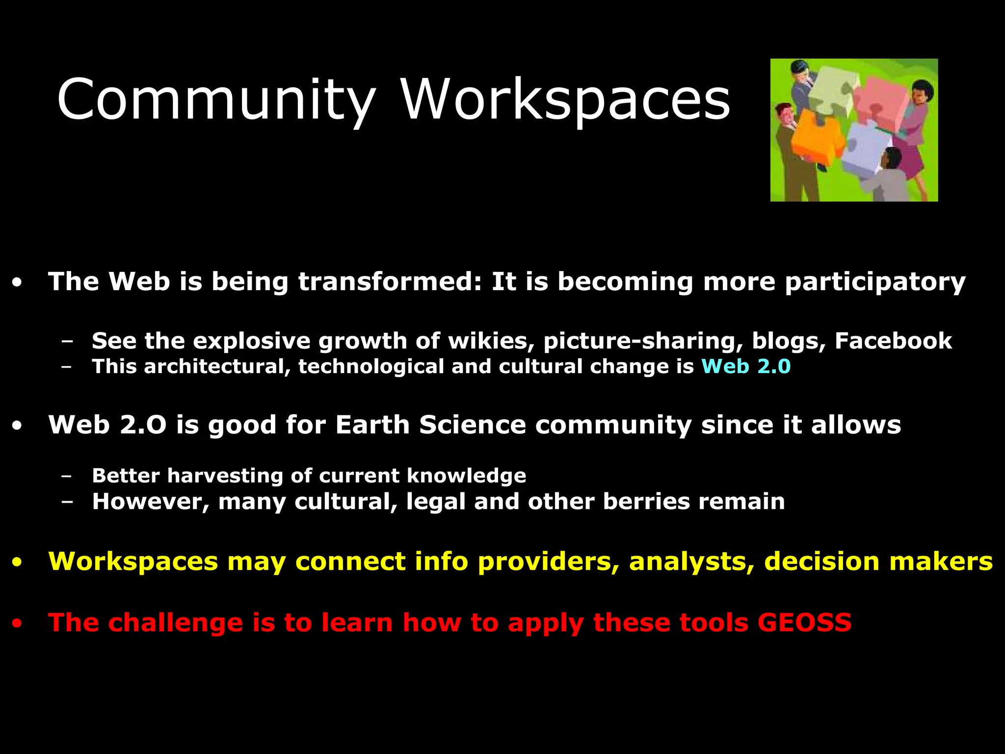 Community Workspaces The Web is being transformed: It is becoming more participatory See the explosive growth of wikies, picture-sharing, blogs, Facebook  This architectural, technological and cultural change is  Web 2.0 Web 2.O is good for Earth Science community since it allows Better harvesting of current knowledge However, many cultural, legal and other berries remain  Workspaces may connect info providers, analysts, decision makers The challenge is to learn how to apply these tools GEOSS  