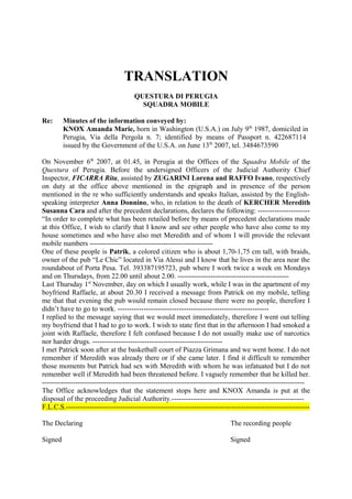 TRANSLATION
QUESTURA DI PERUGIA
SQUADRA MOBILE
Re:

Minutes of the information conveyed by:
KNOX Amanda Marie, born in Washington (U.S.A.) on July 9th 1987, domiciled in
Perugia, Via della Pergola n. 7; identified by means of Passport n. 422687114
issued by the Government of the U.S.A. on June 13th 2007, tel. 3484673590

On November 6th 2007, at 01.45, in Perugia at the Offices of the Squadra Mobile of the
Questura of Perugia. Before the undersigned Officers of the Judicial Authority Chief
Inspector, FICARRA Rita, assisted by ZUGARINI Lorena and RAFFO Ivano, respectively
on duty at the office above mentioned in the epigraph and in presence of the person
mentioned in the re who sufficiently understands and speaks Italian, assisted by the Englishspeaking interpreter Anna Donnino, who, in relation to the death of KERCHER Meredith
Susanna Cara and after the precedent declarations, declares the following: ---------------------“In order to complete what has been retailed before by means of precedent declarations made
at this Office, I wish to clarify that I know and see other people who have also come to my
house sometimes and who have also met Meredith and of whom I will provide the relevant
mobile numbers ---------------------------------------------------One of these people is Patrik, a colored citizen who is about 1,70-1,75 cm tall, with braids,
owner of the pub “Le Chic” located in Via Alessi and I know that he lives in the area near the
roundabout of Porta Pesa. Tel. 393387195723, pub where I work twice a week on Mondays
and on Thursdays, from 22.00 until about 2.00. ----------------------------------------------Last Thursday 1st November, day on which I usually work, while I was in the apartment of my
boyfriend Raffaele, at about 20.30 I received a message from Patrick on my mobile, telling
me that that evening the pub would remain closed because there were no people, therefore I
didn’t have to go to work. ---------------------------------------------------------------I replied to the message saying that we would meet immediately, therefore I went out telling
my boyfriend that I had to go to work. I wish to state first that in the afternoon I had smoked a
joint with Raffaele, therefore I felt confused because I do not usually make use of narcotics
nor harder drugs. ------------------------------------------------------I met Patrick soon after at the basketball court of Piazza Grimana and we went home. I do not
remember if Meredith was already there or if she came later. I find it difficult to remember
those moments but Patrick had sex with Meredith with whom he was infatuated but I do not
remember well if Meredith had been threatened before. I vaguely remember that he killed her.
--------------------------------------------------------------------------------------------------------------The Office acknowledges that the statement stops here and KNOX Amanda is put at the
disposal of the proceeding Judicial Authority.-------------------------------------------------------F.L.C.S.------------------------------------------------------------------------------------------------------The Declaring

The recording people

Signed

Signed

 