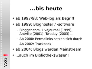...bis heute ab 1997/98: Web-log als Begriff ab 1999: Bloghoster / -software Blogger.com, LiveJournal (1999), Antville (2001), Twoday (2003) ... Ab 2000: Permalinks setzen sich durch Ab 2002: Trackback ab 2004: Blogs werden Mainstream ...auch im Bibliothekswesen! 