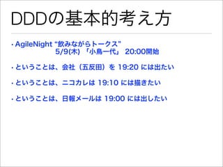 DDDの基本的考え方
• AgileNight 飲みながらトークス
        5/9(木) 「小鳥一代」 20:00開始

• ということは、会社（五反田）を 19:20 には出たい

• ということは、ニコカレは 19:10 には描きたい

• ということは、日報メールは 19:00 には出したい
 