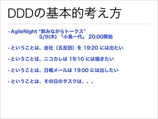 DDDの基本的考え方
• AgileNight 飲みながらトークス
        5/9(木) 「小鳥一代」 20:00開始

• ということは、会社（五反田）を 19:20 には出たい

• ということは、ニコカレは 19:10 には描きたい

• ということは、日報メールは 19:00 には出したい

• ということは、その日のタスクは、、、
 