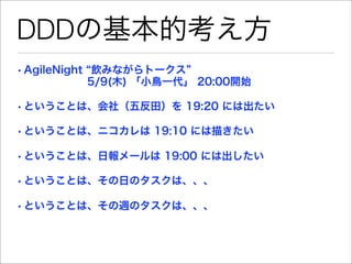 DDDの基本的考え方
• AgileNight 飲みながらトークス
        5/9(木) 「小鳥一代」 20:00開始

• ということは、会社（五反田）を 19:20 には出たい

• ということは、ニコカレは 19:10 には描きたい

• ということは、日報メールは 19:00 には出したい

• ということは、その日のタスクは、、、

• ということは、その週のタスクは、、、
 
