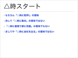 △時スタート
• もちろん「△時に乾杯!」の意味

• 決して「△時に集合」の意味ではない

• 「△時に最寄り駅に到着」の意味でもない

• ましてや「△時に会社を出る」の意味ではない
 