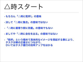 △時スタート
• もちろん「△時に乾杯!」の意味

• 決して「△時に集合」の意味ではない

• 「△時に最寄り駅に到着」の意味でもない

• ましてや「△時に会社を出る」の意味ではない

• 「乾杯」という極めて具体的なイメージを想起する事により、
  タスク分解の正確さにつながり、
  ひいてはタスク履行の効率アップをはかる
 