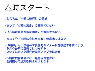 △時スタート
• もちろん「△時に乾杯!」の意味

• 決して「△時に集合」の意味ではない

• 「△時に最寄り駅に到着」の意味でもない

• ましてや「△時に会社を出る」の意味ではない

• 「乾杯」という極めて具体的なイメージを想起する事により、
  タスク分解の正確さにつながり、
  ひいてはタスク履行の効率アップをはかる

• △時に乾杯するには、最低五分前には
  全員揃って注文を終えたいところ
 