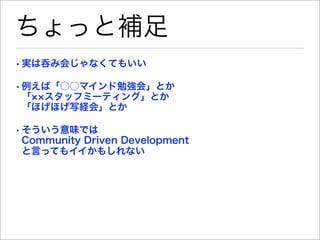 ちょっと補足
• 実は呑み会じゃなくてもいい

• 例えば「○○マインド勉強会」とか
  「 スタッフミーティング」とか
  「ほげほげ写経会」とか

• そういう意味では
  Community Driven Development
  と言ってもイイかもしれない
 