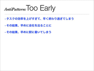 AntiPattern:   Too Early
• タスクの効率を上げすぎて、早く終わり過ぎてしまう

• その結果、早めに会社を出ることに

• その結果、早めに駅に着いてしまう
 