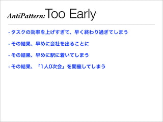 AntiPattern:   Too Early
• タスクの効率を上げすぎて、早く終わり過ぎてしまう

• その結果、早めに会社を出ることに

• その結果、早めに駅に着いてしまう

• その結果、「1人0次会」を開催してしまう
 