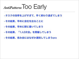 AntiPattern:   Too Early
• タスクの効率を上げすぎて、早く終わり過ぎてしまう

• その結果、早めに会社を出ることに

• その結果、早めに駅に着いてしまう

• その結果、「1人0次会」を開催してしまう

• その結果、呑み会にはなぜか遅刻してしまうorz
 
