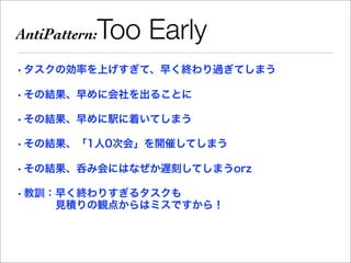 AntiPattern:   Too Early
• タスクの効率を上げすぎて、早く終わり過ぎてしまう

• その結果、早めに会社を出ることに

• その結果、早めに駅に着いてしまう

• その結果、「1人0次会」を開催してしまう

• その結果、呑み会にはなぜか遅刻してしまうorz

• 教訓：早く終わりすぎるタスクも
     見積りの観点からはミスですから！
 