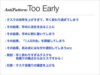 AntiPattern:   Too Early
• タスクの効率を上げすぎて、早く終わり過ぎてしまう

• その結果、早めに会社を出ることに

• その結果、早めに駅に着いてしまう

• その結果、「1人0次会」を開催してしまう

• その結果、呑み会にはなぜか遅刻してしまうorz

• 教訓：早く終わりすぎるタスクも
     見積りの観点からはミスですから！

• 対策：タスク見積りの確度を上げる
 