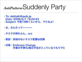 AntiPattern:   Suddenly Party
• To: delitalk@qwik.jp
  Date: 2008/5/7 16:24:43
  Subject: 今夜19時くらいから、でりるよ!

• な、なんだってーーーー

• タスクが終わらん... orz

• 教訓：余裕のないタスク配置は危険

• 対策：Embrace Change
     作業の平準化(毎日予定が入っているつもりで!)
 