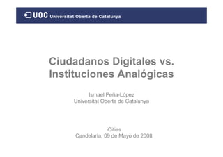 Ciudadanos Digitales vs.
Instituciones Analógicas
          Ismael Peña-López
    Universitat Oberta de Catalunya




                  iCities
     Candelaria, 09 de Mayo de 2008
 