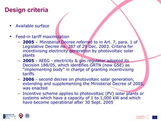 Design criteria Available surface Feed-in tariff maximization 2005  – Ministerial Decree referred to in Art. 7, para. 1 of Legislative Decree no. 387 of 29 Dec. 2003. Criteria for incentivising electricity generation by photovoltaic solar plants 2005  - AEEG - electricity & gas regulator adopted its Decision 188/05, which identifies GRTN (now GSE) as “implementing body” in charge of granting incentivising tariffs 2006  - second decree on photovoltaic solar generation, extending and supplementing the Ministerial Decree of 2005, was enacted Incentive scheme applies to photovoltaic (PV) solar plants or systems which have a capacity of 1 to 1,000 kW and which have become operational after 30 Sept. 2005 