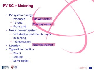 PV SC > Metering PV system energy Produced To grid From grid Measurement system Installation and maintenance Recording Transmission  Location Type of connection Direct Indirect Semi-direct On way meter Two way meter Near the inverter 
