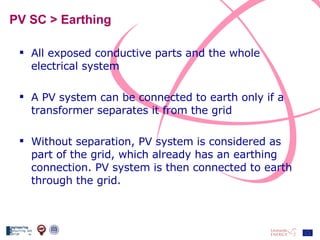 PV SC > Earthing All exposed conductive parts and the whole electrical system A PV system can be connected to earth only if a transformer separates it from the grid Without separation, PV system is considered as part of the grid, which already has an earthing connection. PV system is then connected to earth through the grid. 