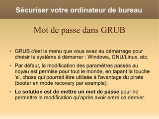 Sécuriser votre ordinateur de bureau

            Mot de passe dans GRUB

   GRUB c'est le menu que vous avez au démarrage pour
    choisir le système à démarrer : Windows, GNU/Linux, etc.
   Par défaut, la modification des paramètres passés au
    noyau est permise pour tout le monde, en tapant la touche
    'e', chose qui pourrait être utilisée à l'avantage du pirate
    (booter en mode recovery par exemple).
   La solution est de mettre un mot de passe pour ne
    permettre la modification qu'après avoir entré ce dernier.