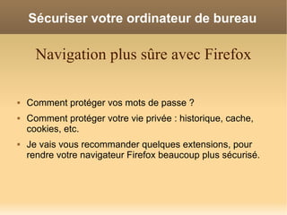 Sécuriser votre ordinateur de bureau

      Navigation plus sûre avec Firefox

   Comment protéger vos mots de passe ?
   Comment protéger votre vie privée : historique, cache,
    cookies, etc.
   Je vais vous recommander quelques extensions, pour
    rendre votre navigateur Firefox beaucoup plus sécurisé.