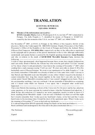 TRANSLATION
QUESTURA DI PERUGIA
SQUADRA MOBILE
Re:

Minutes of the information conveyed by:
KNOX Amanda Marie, born in Washington (U.S.A.) on July 9th 1987, domiciled in
Perugia, Via della Pergola n. 7; identified by means of Passport n. 422687114
issued by the Government of the U.S.A. on June 13th 2007, tel. 3484673590.-

On November 6th 2007, at 05.45, in Perugia at the Offices of the Squadra Mobile of the
Questura. Before the Undersigned Dr. MIGNINI Giuliano Deputy Prosecutor of the Public
Prosecutor’s Office of the Republic at the Court of Perugia and before the Judicial Police
Officers Chief Inspector, FICARRA Rita, respectively on duty at the office above mentioned
in the epigraph and in presence of the person mentioned in the re who although sufficiently
understands and speaks Italian is assisted by the English-speaking interpreter Anna Donnino
and who in relation to the death of KERCHER Meredith Susanna Cara, declares the
following: ------------------------------------------------------------------------------------------------I wish to relate spontaneously what happened because these events have deeply bothered me
and I am really afraid of Patrick, the African boy who owns the pub called “Le Chic” located
in Via Alessi where I work periodically. I met him in the evening of November 1 st 2007, after
sending him a reply message saying “I will see you”. We met soon after at about 21.00 at the
basketball court of Piazza Grimana. We went to my apartment in Via della Pergola n. 7. I do
not clearly remember if Meredith was already at home or if she came later, what I can say is
that Patrick and Meredith went into Meredith’s room, while I think I stayed in the kitchen. I
cannot remember how long they stayed together in the room but I can only say that at a
certain point I heard Meredith screaming and as I was scared I plugged up my hears. Then I
do not remember anything, I am very confused. I do not remember if Meredith was screaming
and if I heard some thuds too because I was upset, but I imagined what could have
happened.----------------------------------------------------------------------------------------------I have met Patrick this morning, in front of the Università Per Stranieri and he has asked me
some questions, to be more accurate he wanted to know what the Policemen had asked me. I
think he has also asked me if I wanted to see some journalists, maybe in order to know if I
knew anything about Meredith’s death.- I am not sure if Raffaele was there as well that night
but I clearly remember that I woke up at my boyfriend’s home, in his bed and that I came
back home in the morning when I found the door of the apartment open. When I woke up in
the morning of November 2nd I was in bed with my boyfriend.-----------------------------------It is acknowledged that KNOX repeatedly brings her hands on her head and shakes it.--------Read confirmed and undersigned at the time and in the place mentioned above.-----------------The Declarant
Signed
Rif/Server/F/CDV/Knox/2008 05 09 Traduzione Verbale Knox 05.45

The recording people
Signed

 