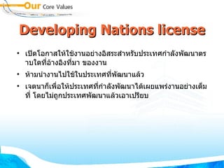 Developing Nations license เปิดโอกาสให้ใช้งานอย่างอิสระสำหรับประเทศกำลังพัฒนาตราบใดที่อ้างอิงที่มา ของงาน  ห้ามนำงานไปใช้ในประเทศที่พัฒนาแล้ว  เจตนาก็เพื่อให้ประเทศที่กำลังพัฒนาได้เผยแพร่งานอย่างเต็มที่ โดยไม่ถูกประเทศพัฒนาแล้วเอาเปรียบ 