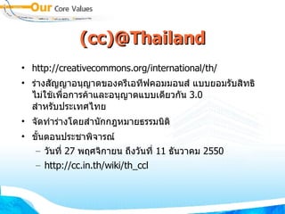 (cc)@Thailand http://creativecommons.org/international/th/ ร่างสัญญาอนุญาตของครีเอทีฟคอมมอนส์ แบบยอมรับสิทธิ ไม่ใช้เพื่อการค้าและอนุญาตแบบเดียวกัน  3.0  สำหรับประเทศไทย  จัดทำร่างโดยสำนักกฎหมายธรรมนิติ ขั้นตอนประชาพิจารณ์ วันที่  27  พฤศจิกายน ถึงวันที่  11  ธันวาคม  2550 http://cc.in.th/wiki/th_ccl 