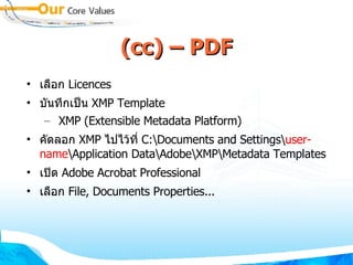(cc) – PDF เลือก  Licences บันทึกเป็น  XMP Template XMP (Extensible Metadata Platform) ‏ คัดลอก  XMP  ไปไว้ที่  C:\Documents and Settings\ user-name \Application Data\Adobe\XMP\Metadata Templates เปิด  Adobe Acrobat Professional เลือก  File, Documents Properties... 