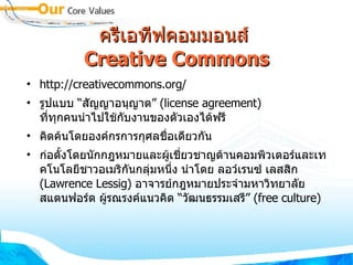 ครีเอทีฟคอมมอนส์  Creative Commons http://creativecommons.org/ รูปแบบ  “ สัญญาอนุญาต ”  (license agreement)  ที่ทุกคนนำไปใช้กับงานของตัวเองได้ฟรี  คิดค้นโดยองค์กรการกุศลชื่อเดียวกัน ก่อตั้งโดยนักกฎหมายและผู้เชี่ยวชาญด้านคอมพิวเตอร์และเทคโนโลยีชาวอเมริกันกลุ่มหนึ่ง นำโดย ลอว์เรนซ์ เลสสิก  (Lawrence Lessig)  อาจารย์กฎหมายประจำมหาวิทยาลัย สแตนฟอร์ด ผู้รณรงค์แนวคิด  “ วัฒนธรรมเสรี ”  (free culture) ‏ 