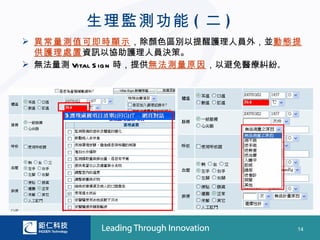生理監測功能 ( 二 )
 異常量測值可即時顯示，除顏色區別以提醒護理人員外，並動態提
  供護理處置資訊以協助護理人員決策。
 無法量測 Vital S ig n 時，提供無法測量原因，以避免醫療糾紛。




                                      14
 