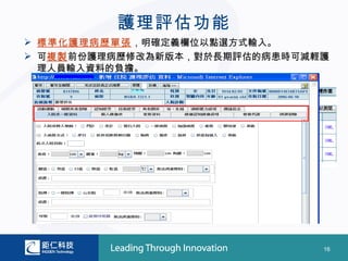 護理評估功能
 標準化護理病歷單張，明確定義欄位以點選方式輸入。
 可複製前份護理病歷修改為新版本，對於長期評估的病患時可減輕護
  理人員輸入資料的負擔。




                               16
 