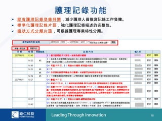 護理記錄功能
 節省護理記錄登錄時間，減少護理人員撰寫記錄工作負擔。
 標準化護理記錄片語，強化護理記錄描述的完整性。
 樹狀方式分類片語，可根據護理專業特性分類。




                               18
 