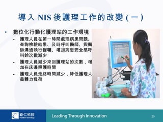 導入 NIS 後護理工作的改變 ( 一 )
•   數位化行動化護理站的工作環境
    –   護理人員在第一時間處理病患問題、
        查詢檢驗結果、及時呼叫醫師、與醫
        師溝通執行醫囑、增加病患安全感呼
        叫鈴次數減少
    –   護理人員減少來回護理站的次數，增
        加在床邊照護時間
    –   護理人員走路時間減少，降低護理人
        員體力負荷




                                20
 