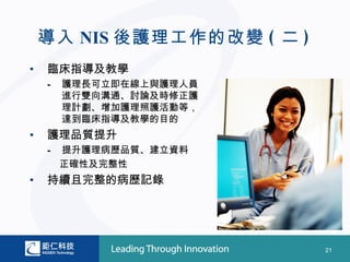 導入 NIS 後護理工作的改變 ( 二 )
•   臨床指導及教學
    –   護理長可立即在線上與護理人員
        進行雙向溝通、討論及時修正護
        理計劃、增加護理照護活動等，
        達到臨床指導及教學的目的
•   護理品質提升
    –   提升護理病歷品質、建立資料
        正確性及完整性
•   持續且完整的病歷記錄




                            21
 