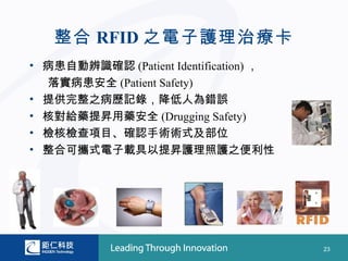 整合 RFID 之電子護理治療卡
• 病患自動辨識確認 (Patient Identification) ，
  落實病患安全 (Patient Safety)
• 提供完整之病歷記錄，降低人為錯誤
• 核對給藥提昇用藥安全 (Drugging Safety)
• 檢核檢查項目、確認手術術式及部位
• 整合可攜式電子載具以提昇護理照護之便利性




                                        23
 