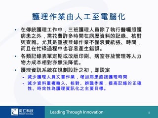 護理作業由人工至電腦化
• 在傳統護理工作中，三班護理人員除了執行醫囑照護
  病患之外，需花費許多時間在病歷資料的記錄、核對
  與查詢。尤其是重複登錄作業不僅浪費紙張、時間，
  而且在忙碌過程中也容易產生錯誤。
• 各類記錄表單定期或改版印刷、病室存放管理等人力
  物力成本相對亦無法降低。
• 護理資訊系統在規劃設計之初，即設定
 – 減少護理人員文書作業，增加病患直接護理時間
 – 減少資料重複輸入、核對、辨識作業，提高記錄的正確
   性、時效性為護理資訊化之主要目標。




                              5
 