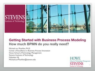 Getting Started with Business Process Modeling
How much BPMN do you really need?
Michael zur Muehlen, Ph.D.
Center of Excellence in Business Process Innovation
Howe School of Technology Management
Stevens Institute of Technology
Hoboken NJ
Michael.zurMuehlen@stevens.edu

                                                      1
