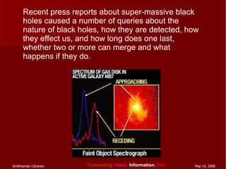 Recent press reports about super-massive black holes caused a number of queries about the nature of black holes, how they are detected, how they effect us, and how long does one last, whether two or more can merge and what happens if they do. 