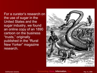 For a curator’s research on the use of sugar in the United States and the sugar industry, we found an online copy of an 1890 cartoon on the business “trusts,” originally published in the “Rural New Yorker” magazine research. 
