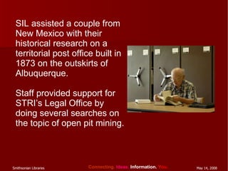 SIL assisted a couple from New Mexico with their historical research on a territorial post office built in 1873 on the outskirts of Albuquerque.  Staff provided support for STRI’s Legal Office by doing several searches on the topic of open pit mining. 