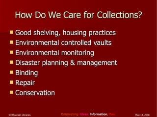 How Do We Care for Collections? Good shelving, housing practices Environmental controlled vaults Environmental monitoring Disaster planning & management Binding Repair Conservation 