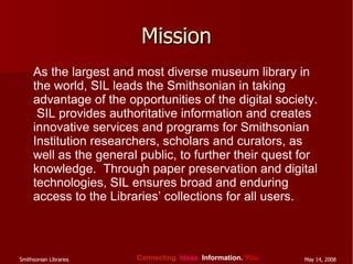 Mission As the largest and most diverse museum library in the world, SIL leads the Smithsonian in taking advantage of the opportunities of the digital society.  SIL provides authoritative information and creates innovative services and programs for Smithsonian Institution researchers, scholars and curators, as well as the general public, to further their quest for knowledge.  Through paper preservation and digital technologies, SIL ensures broad and enduring access to the Libraries’ collections for all users. 