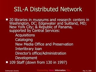 SIL-A Distributed Network 20 libraries in museums and research  centers in Washington, DC; Edgewater and Suitland, MD; New York City; & Republic of Panama, supported by Central Services: Acquisitions Cataloging New Media Office and Preservation Interlibrary loan Director’s office/Administration Development 109 Staff (down from 130 in 1997) 