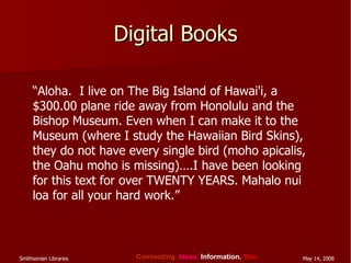 Digital Books “ Aloha.  I live on The Big Island of Hawai'i, a $300.00 plane ride away from Honolulu and the Bishop Museum. Even when I can make it to the Museum (where I study the Hawaiian Bird Skins), they do not have every single bird (moho apicalis, the Oahu moho is missing)….I have been looking for this text for over TWENTY YEARS. Mahalo nui loa for all your hard work.”  