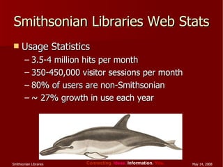 Smithsonian Libraries Web Stats Usage Statistics  3.5-4 million hits per month 350-450,000 visitor sessions per month 80% of users are non-Smithsonian ~ 27% growth in use each year 